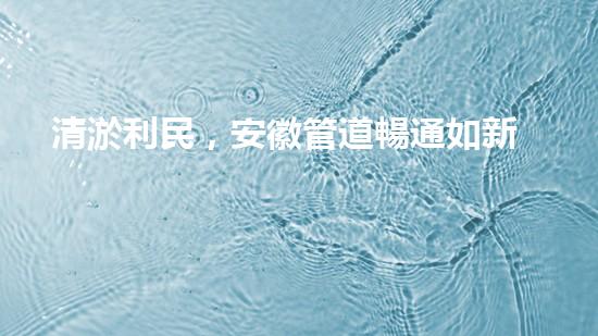 清淤利民，安徽管道暢通如新！